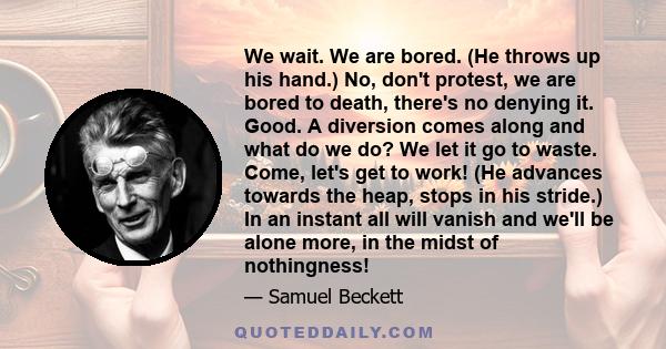 We wait. We are bored. (He throws up his hand.) No, don't protest, we are bored to death, there's no denying it. Good. A diversion comes along and what do we do? We let it go to waste. Come, let's get to work! (He