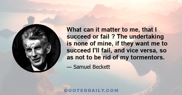 What can it matter to me, that I succeed or fail ? The undertaking is none of mine, if they want me to succeed I'll fail, and vice versa, so as not to be rid of my tormentors.