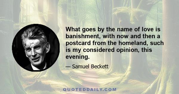 What goes by the name of love is banishment, with now and then a postcard from the homeland, such is my considered opinion, this evening.