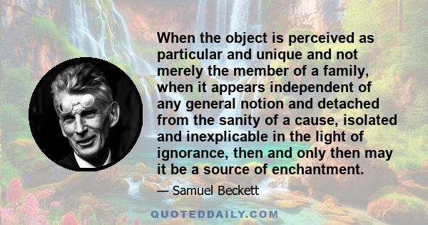 When the object is perceived as particular and unique and not merely the member of a family, when it appears independent of any general notion and detached from the sanity of a cause, isolated and inexplicable in the