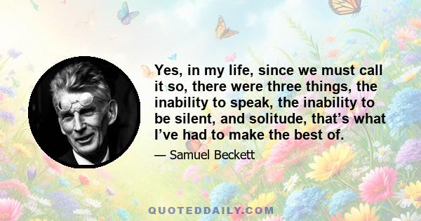 Yes, in my life, since we must call it so, there were three things, the inability to speak, the inability to be silent, and solitude, that’s what I’ve had to make the best of.