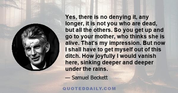 Yes, there is no denying it, any longer, it is not you who are dead, but all the others. So you get up and go to your mother, who thinks she is alive. That's my impression. But now I shall have to get myself out of this 