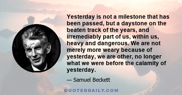 Yesterday is not a milestone that has been passed, but a daystone on the beaten track of the years, and irremediably part of us, within us, heavy and dangerous. We are not merely more weary because of yesterday, we are