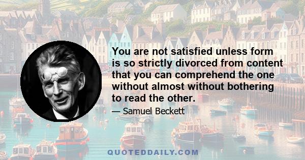 You are not satisfied unless form is so strictly divorced from content that you can comprehend the one without almost without bothering to read the other.