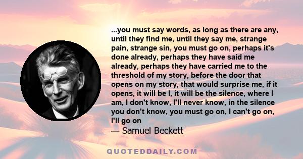 ...you must say words, as long as there are any, until they find me, until they say me, strange pain, strange sin, you must go on, perhaps it's done already, perhaps they have said me already, perhaps they have carried