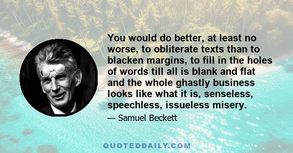 You would do better, at least no worse, to obliterate texts than to blacken margins, to fill in the holes of words till all is blank and flat and the whole ghastly business looks like what it is, senseless, speechless,