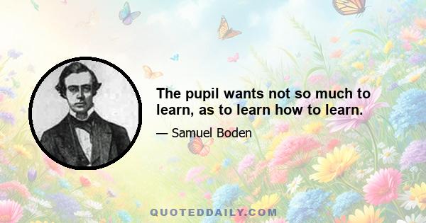 The pupil wants not so much to learn, as to learn how to learn.