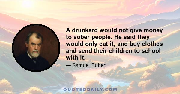 A drunkard would not give money to sober people. He said they would only eat it, and buy clothes and send their children to school with it.