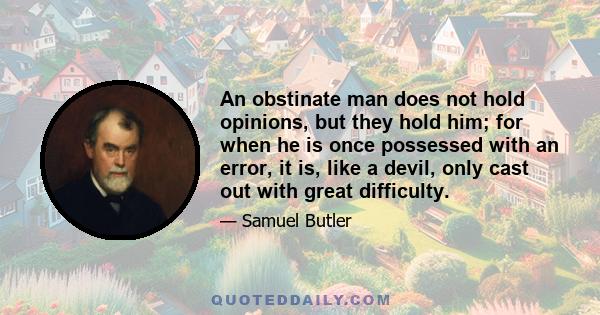 An obstinate man does not hold opinions, but they hold him; for when he is once possessed with an error, it is, like a devil, only cast out with great difficulty.