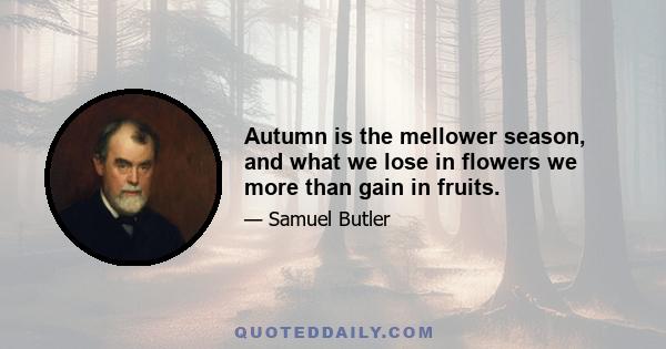 Autumn is the mellower season, and what we lose in flowers we more than gain in fruits.