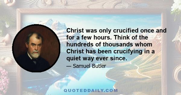 Christ was only crucified once and for a few hours. Think of the hundreds of thousands whom Christ has been crucifying in a quiet way ever since.