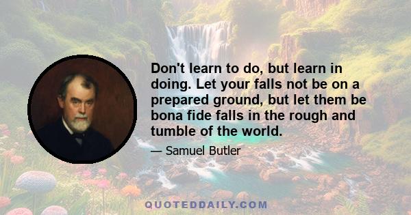 Don't learn to do, but learn in doing. Let your falls not be on a prepared ground, but let them be bona fide falls in the rough and tumble of the world.