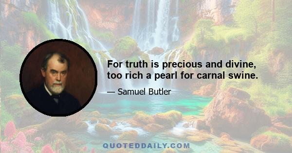 For truth is precious and divine, too rich a pearl for carnal swine.