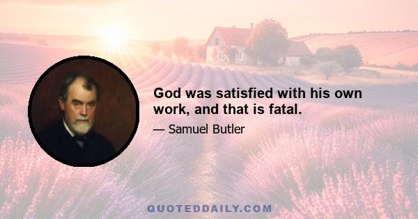 God was satisfied with his own work, and that is fatal.