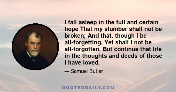 I fall asleep in the full and certain hope That my slumber shall not be broken; And that, though I be all-forgetting, Yet shall I not be all-forgotten, But continue that life in the thoughts and deeds of those I have