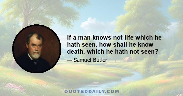 If a man knows not life which he hath seen, how shall he know death, which he hath not seen?