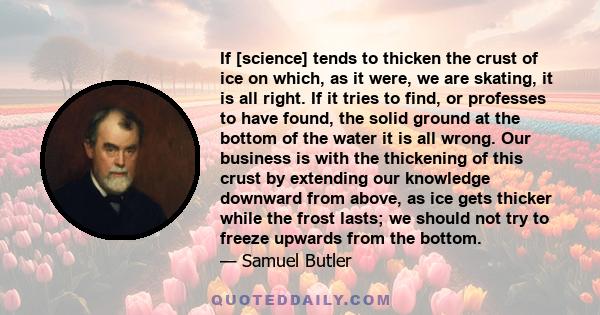 If [science] tends to thicken the crust of ice on which, as it were, we are skating, it is all right. If it tries to find, or professes to have found, the solid ground at the bottom of the water it is all wrong. Our