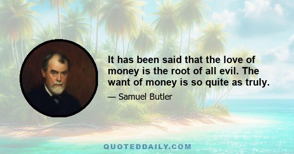 It has been said that the love of money is the root of all evil. The want of money is so quite as truly.