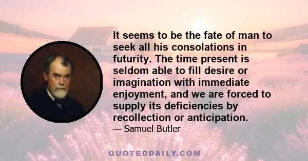 It seems to be the fate of man to seek all his consolations in futurity. The time present is seldom able to fill desire or imagination with immediate enjoyment, and we are forced to supply its deficiencies by