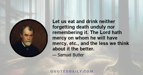 Let us eat and drink neither forgetting death unduly nor remembering it. The Lord hath mercy on whom he will have mercy, etc., and the less we think about it the better.