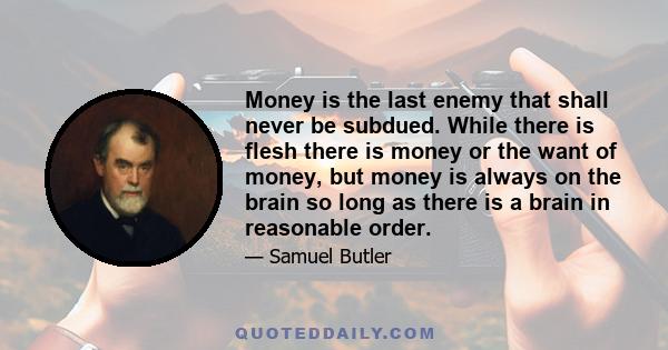 Money is the last enemy that shall never be subdued. While there is flesh there is money or the want of money, but money is always on the brain so long as there is a brain in reasonable order.