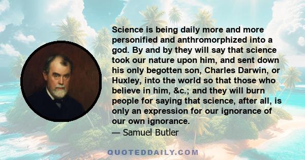 Science is being daily more and more personified and anthromorphized into a god. By and by they will say that science took our nature upon him, and sent down his only begotten son, Charles Darwin, or Huxley, into the