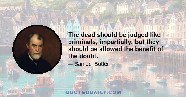 The dead should be judged like criminals, impartially, but they should be allowed the benefit of the doubt.