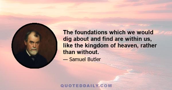 The foundations which we would dig about and find are within us, like the kingdom of heaven, rather than without.