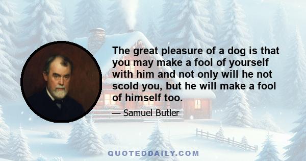 The great pleasure of a dog is that you may make a fool of yourself with him and not only will he not scold you, but he will make a fool of himself too.