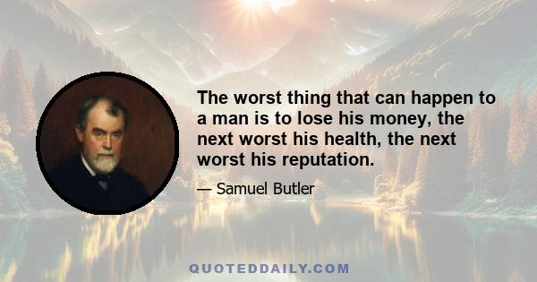 The worst thing that can happen to a man is to lose his money, the next worst his health, the next worst his reputation.