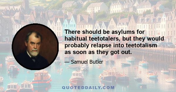 There should be asylums for habitual teetotalers, but they would probably relapse into teetotalism as soon as they got out.