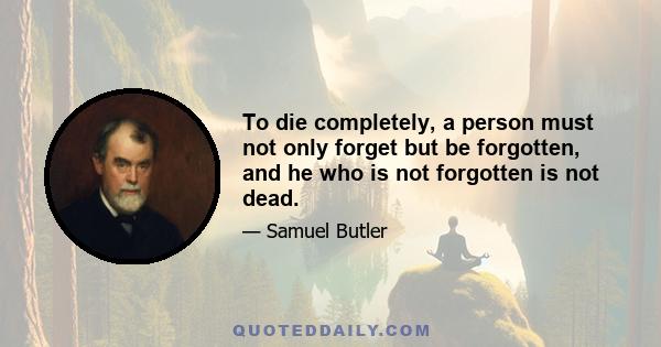 To die completely, a person must not only forget but be forgotten, and he who is not forgotten is not dead.