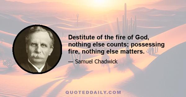 Destitute of the fire of God, nothing else counts; possessing fire, nothing else matters.