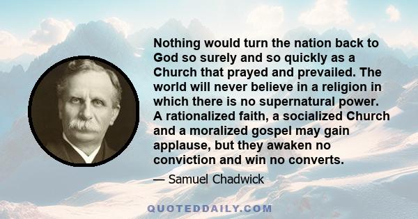 Nothing would turn the nation back to God so surely and so quickly as a Church that prayed and prevailed. The world will never believe in a religion in which there is no supernatural power. A rationalized faith, a