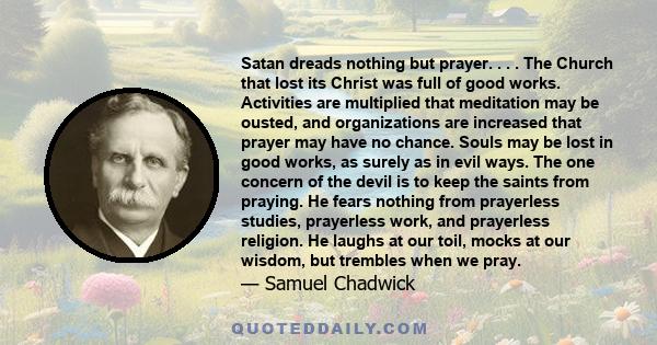 Satan dreads nothing but prayer. . . . The Church that lost its Christ was full of good works. Activities are multiplied that meditation may be ousted, and organizations are increased that prayer may have no chance.