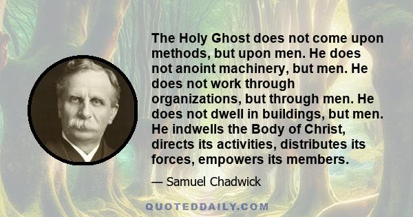 The Holy Ghost does not come upon methods, but upon men. He does not anoint machinery, but men. He does not work through organizations, but through men. He does not dwell in buildings, but men. He indwells the Body of