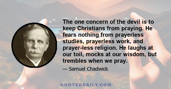 The one concern of the devil is to keep Christians from praying. He fears nothing from prayerless studies, prayerless work, and prayer-less religion. He laughs at our toil, mocks at our wisdom, but trembles when we pray.