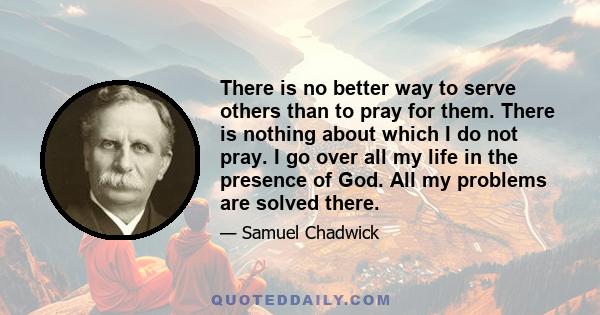 There is no better way to serve others than to pray for them. There is nothing about which I do not pray. I go over all my life in the presence of God. All my problems are solved there.