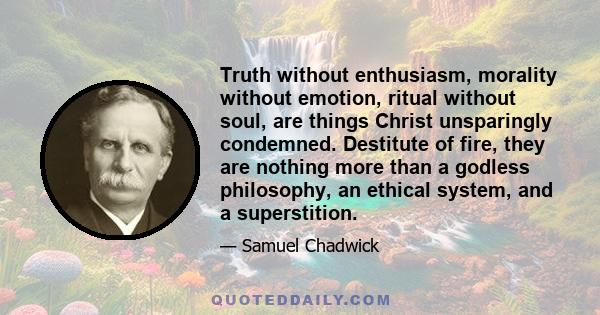 Truth without enthusiasm, morality without emotion, ritual without soul, are things Christ unsparingly condemned. Destitute of fire, they are nothing more than a godless philosophy, an ethical system, and a superstition.