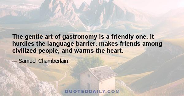 The gentle art of gastronomy is a friendly one. It hurdles the language barrier, makes friends among civilized people, and warms the heart.