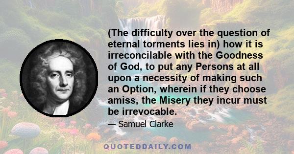 (The difficulty over the question of eternal torments lies in) how it is irreconcilable with the Goodness of God, to put any Persons at all upon a necessity of making such an Option, wherein if they choose amiss, the