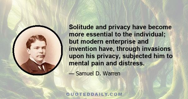 Solitude and privacy have become more essential to the individual; but modern enterprise and invention have, through invasions upon his privacy, subjected him to mental pain and distress.