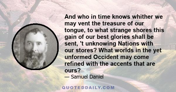 And who in time knows whither we may vent the treasure of our tongue, to what strange shores this gain of our best glories shall be sent, 't unknowing Nations with our stores? What worlds in the yet unformed Occident