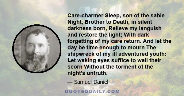 Care-charmer Sleep, son of the sable Night, Brother to Death, in silent darkness born, Relieve my languish and restore the light; With dark forgetting of my care return. And let the day be time enough to mourn The