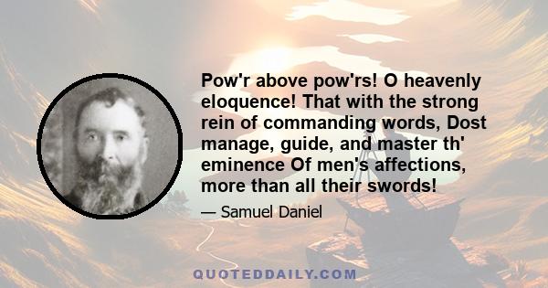 Pow'r above pow'rs! O heavenly eloquence! That with the strong rein of commanding words, Dost manage, guide, and master th' eminence Of men's affections, more than all their swords!