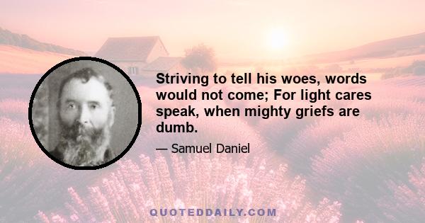 Striving to tell his woes, words would not come; For light cares speak, when mighty griefs are dumb.