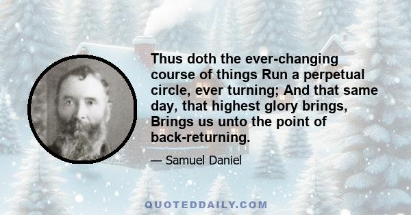 Thus doth the ever-changing course of things Run a perpetual circle, ever turning; And that same day, that highest glory brings, Brings us unto the point of back-returning.