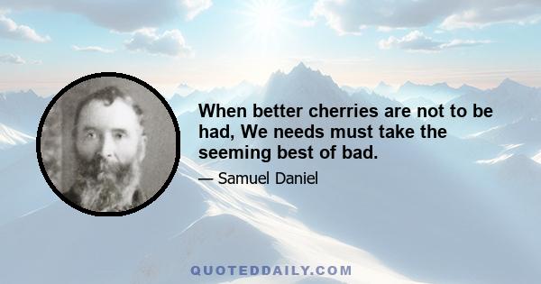 When better cherries are not to be had, We needs must take the seeming best of bad.