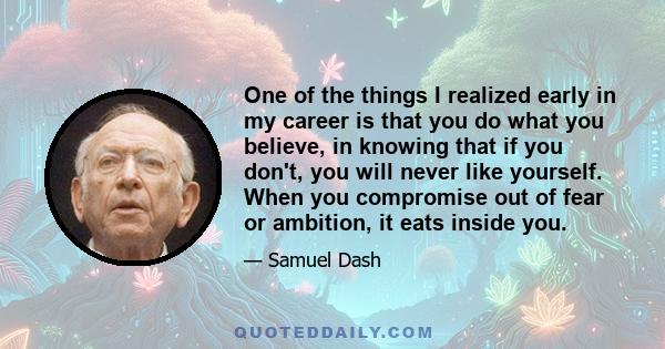 One of the things I realized early in my career is that you do what you believe, in knowing that if you don't, you will never like yourself. When you compromise out of fear or ambition, it eats inside you.