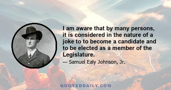 I am aware that by many persons, it is considered in the nature of a joke to to become a candidate and to be elected as a member of the Legislature.